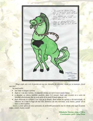 Dragi copii, azi o să vă prezint un nou joc, deosebit de celelalte. Acest joc se numeşte „Jocul
nervilor“.
Se joacă astfel:
 mai întâi vă alegeţi victima;
 după ce v-aţi ales victima, vă asiguraţi că deja are nervii nervii puţin întinşi…;
 o abordaţi cu câteva întrebări penibile, pleci 2-3 minute, după care reveniţi cu o serie de
întrebări plictisitoare, dar să aveţi grijă să nu pună şi pună mâna pe voi;
 dacă observaţi că victimei îi ies vene pe la tâmple, dând semne de agitaţie şi de nervozitate, vă
sfătuiesc să o luaţi la fugă cât mai iute, deoarece cât este nervoasă, aveţi marea „şansă“ să vă
luaţi şi câteva palme.
Jocul se poate aplica pe orice persoană, de preferabil persoanele mai în vârstă: ştiţi sigur că puteţi
scăpa, uneori, basma curată!
Mihalache Marian, clasa a VIII-a
Coordonator, prof. Ciosu Elena
50

 