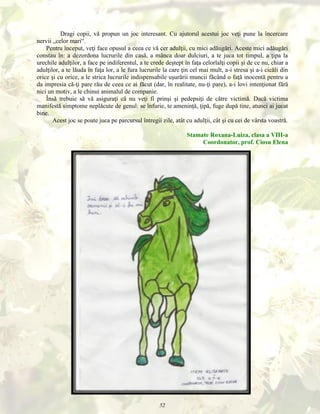 Dragi copii, vă propun un joc interesant. Cu ajutorul acestui joc veţi pune la încercare
nervii „celor mari“.
Pentru început, veţi face opusul a ceea ce vă cer adulţii, cu mici adăugări. Aceste mici adăugări
constau în: a dezordona lucrurile din casă, a mânca doar dulciuri, a te juca tot timpul, a ţipa la
urechile adulţilor, a face pe indiferentul, a te crede deştept în faţa celorlalţi copii şi de ce nu, chiar a
adulţilor, a te lăuda în faţa lor, a le fura lucrurile la care ţin cel mai mult, a-i stresa şi a-i cicăli din
orice şi cu orice, a le strica lucrurile indispensabile uşurării muncii făcând o faţă inocentă pentru a
da impresia că-ţi pare rău de ceea ce ai făcut (dar, în realitate, nu-ţi pare), a-i lovi intenţionat fără
nici un motiv, a le chinui animalul de companie.
Însă trebuie să vă asiguraţi că nu veţi fi prinşi şi pedepsiţi de către victimă. Dacă victima
manifestă simptome neplăcute de genul: se înfurie, te ameninţă, ţipă, fuge după tine, atunci ai jucat
bine.
Acest joc se poate juca pe parcursul întregii zile, atât cu adulţii, cât şi cu cei de vârsta voastră.
Stamate Roxana-Luiza, clasa a VIII-a
Coordonator, prof. Ciosu Elena

52

 