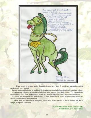 Dragi copii, vă propun un joc foaaaarte frumos şi… uşor. Îl puteţi juca cu oricine, dar de
preferat ar fi cu… părinţii.
Primul pas constă în faptul să necăjeşti victima tocmai atunci când nu-şi mai vede capul de treburi.
Al doilea pas - după ce ai enervat-o îndeajuns, să te ascunzi vreo două minute. Vei vedea efectul
după culoarea feţei, după nervozitatea cu care face anumite lucruri şi după comportamentul agitat.
Al treilea pas presupune să-i spui victimei că totul a fost doar o glumă neînsemnată şi atunci vei
vedea ce e mai rău din acea persoană!
Pentru acest joc ai nevoie de inteligenţă, dar la baza lui stă condiţia ta fizică: dacă nu eşti bun la
alergat, s-ar putea s-o-ncurci!
Crudu Alexandru-Petru, clasa a VIII-a
Coordonator, prof. Ciosu Elena
53

 