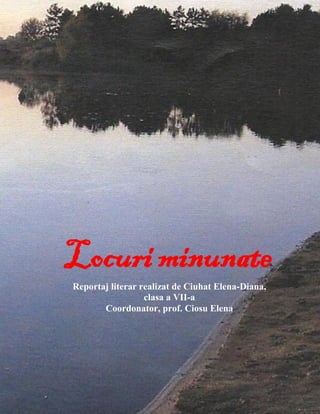 Locuri minunate
Reportaj literar realizat de Ciuhat Elena-Diana,
clasa a VII-a
Coordonator, prof. Ciosu Elena

 