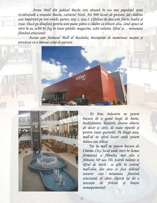 Arena Mall din judeţul Bacău este situată în cea mai populată zonă
rezidenţială a oraşului Bacău, cartierul Nord. Are 900 locuri de parcare, iar clădirea
este împărţită pe trei nivele: parter, etaj 1, etaj 2. Clădirea în sine este foarte înaltă şi
roşie. Dacă pe dinafară pentru unii poate părea o clădire ca oricare alta, când apuci să
intri în ea, ochii îţi fug în toate părţile: magazine, scări rulante, liftul şi… minunata
fântână arteziană!
Acesta este faimosul Mall al Bacăului, înconjurat de numeroase maşini şi
prevăzut cu o imensă zonă de parcare.

Ei bine, înăuntru ne putem
bucura de o gamă largă de haine,
încălţăminte, bijuterii, diverse obiecte
de decor şi cărţi, de toate tipurile şi
pentru toate gusturile. Pe lângă asta,
mall-ul ne oferă locuri unde putem
mânca sau relaxa.
Tot în mall ne putem bucura de
Cinema City, locul unde intri în lumea
fermecată a filmului, mai ales a
filmului 3D sau 7D. Scările rulante şi
liftul de sticlă se află în centrul
mall-ului, dar ceea ce face deliciul
tuturor este minunata fântână
arteziană, al cărei clipocit îşi dă o
senzaţie de fericire şi linişte
nemaipomenită!
57

 