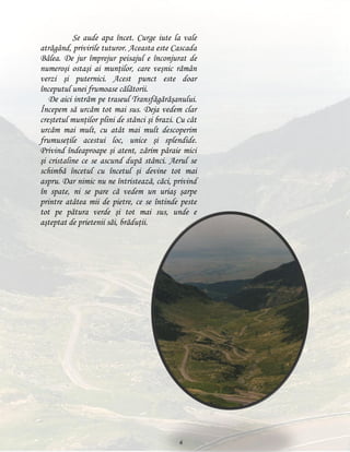 Se aude apa încet. Curge iute la vale
atrăgând, privirile tuturor. Aceasta este Cascada
Bâlea. De jur împrejur peisajul e înconjurat de
numeroşi ostaşi ai munţilor, care veşnic rămân
verzi şi puternici. Acest punct este doar
începutul unei frumoase călătorii.
De aici intrăm pe traseul Transfăgărăşanului.
Începem să urcăm tot mai sus. Deja vedem clar
creştetul munţilor plini de stânci şi brazi. Cu cât
urcăm mai mult, cu atât mai mult descoperim
frumuseţile acestui loc, unice şi splendide.
Privind îndeaproape şi atent, zărim pâraie mici
şi cristaline ce se ascund după stânci. Aerul se
schimbă încetul cu încetul şi devine tot mai
aspru. Dar nimic nu ne întristează, căci, privind
în spate, ni se pare că vedem un uriaş şarpe
printre atâtea mii de pietre, ce se întinde peste
tot pe pătura verde şi tot mai sus, unde e
aşteptat de prietenii săi, brăduţii.

6

 