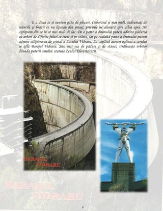 E a doua zi şi suntem gata de plecare. Coborând şi mai mult, îndrumaţi de
stâncile şi brazii ce nu lipseau din peisaj, privirile ne alunecă spre albia apei. Ne
apropiem din ce în ce mai mult de lac. De o parte a drumului putem admira pădurea
cu arbori de diferite feluri ce cresc şi pe stânci, iar pe cealaltă parte a drumului putem
admira sclipirea ca de cristal a Lacului Vidraru. La capătul acestei oglinzi a cerului
se află Barajul Vidraru. Sus, mai sus de pădure şi de stânci, străluceşte orbitor
dovada puterii omului: statuia Zeului Electricităţii.

8

 