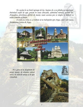 Ne cazăm la un hotel aproape de lac, înainte de a ne plimba cu vaporaşul.
Patinând astfel de apă, privim în toate direcţiile, admirând măreţia acestui lac.
Atmosfera, priveliştea oferită de munţi, toate acestea pur şi simplu te îmbată cu
atâta armonie şi linişte.
A venit şi a treia zi, şi trebuie să ne îndreptăm spre Argeş, unde vom vizita
Mănăstirea Curtea de Argeş.

Ne e greu să ne despărţim de
aceşti munţi, de domnia culorii
verzi, de stâncile uriaşe şi de apa
cristalină.

9

 
