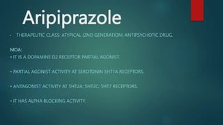 Aripiprazole
• THERAPEUTIC CLASS: ATYPICAL (2ND GENERATION) ANTIPSYCHOTIC DRUG.
MOA:
• IT IS A DOPAMINE D2 RECEPTOR PARTIAL AGONIST.
• PARTIAL AGONIST ACTIVITY AT SEROTONIN 5HT1A RECEPTORS.
• ANTAGONIST ACTIVITY AT 5HT2A; 5HT2C; 5HT7 RECEPTORS.
• IT HAS ALPHA BLOCKING ACTIVITY.
 