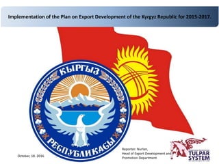 Implementation of the Plan on Export Development of the Kyrgyz Republic for 2015-2017.
Reporter: Nurlan,
Head of Export Development and
Promotion Department
October, 18. 2016
 