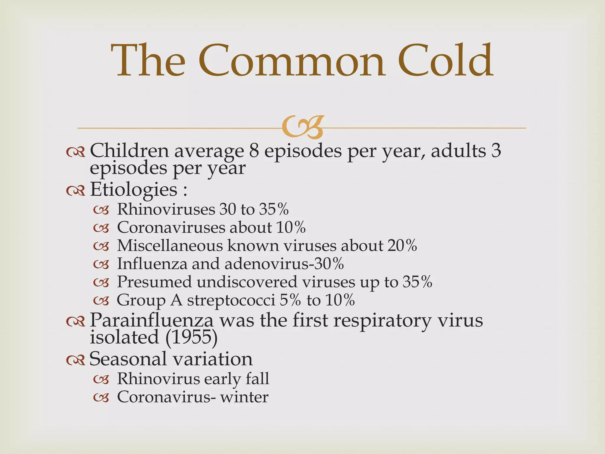  Children average 8 episodes per year, adults 3
episodes per year
 Etiologies :
 Rhinoviruses 30 to 35%
 Coronaviruses about 10%
 Miscellaneous known viruses about 20%
 Influenza and adenovirus-30%
 Presumed undiscovered viruses up to 35%
 Group A streptococci 5% to 10%
 Parainfluenza was the first respiratory virus
isolated (1955)
 Seasonal variation
 Rhinovirus early fall
 Coronavirus- winter
The Common Cold
 