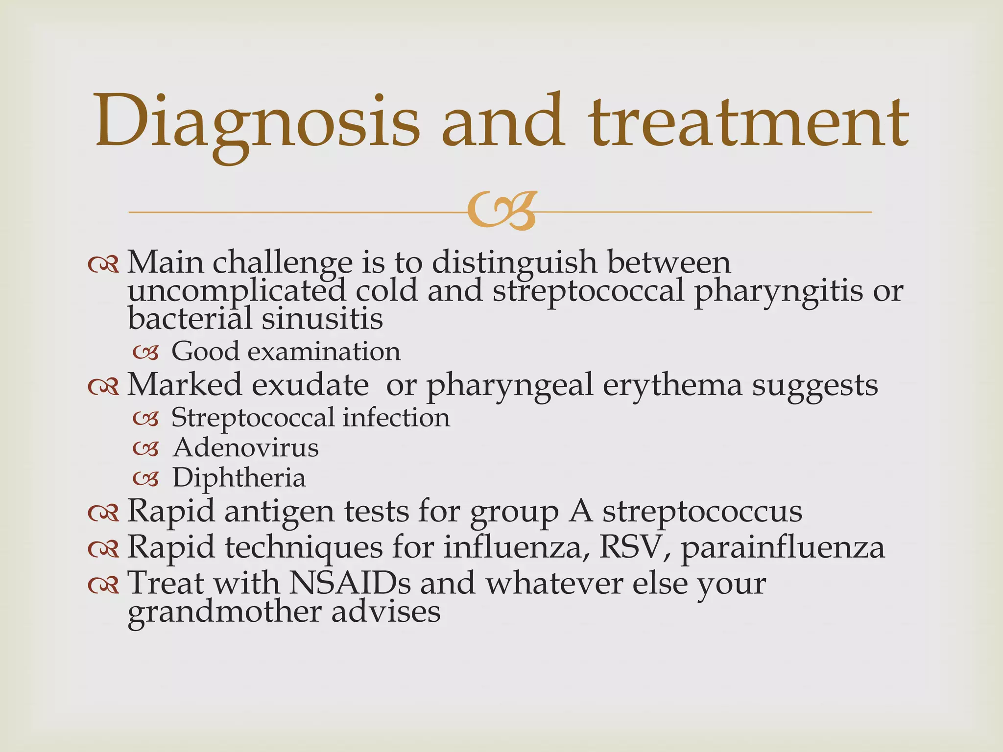 
 Main challenge is to distinguish between
uncomplicated cold and streptococcal pharyngitis or
bacterial sinusitis
 Good examination
 Marked exudate or pharyngeal erythema suggests
 Streptococcal infection
 Adenovirus
 Diphtheria
 Rapid antigen tests for group A streptococcus
 Rapid techniques for influenza, RSV, parainfluenza
 Treat with NSAIDs and whatever else your
grandmother advises
Diagnosis and treatment
 