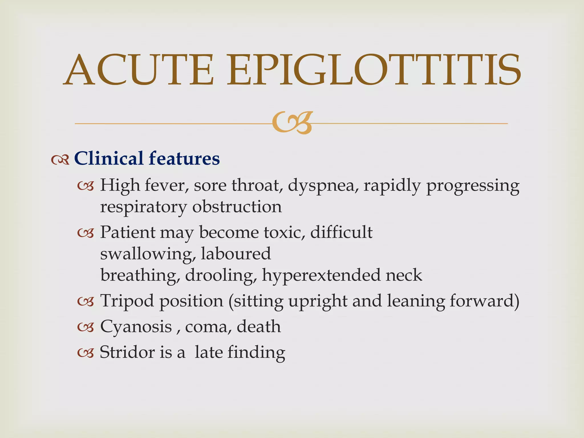 
 Clinical features
 High fever, sore throat, dyspnea, rapidly progressing
respiratory obstruction
 Patient may become toxic, difficult
swallowing, laboured
breathing, drooling, hyperextended neck
 Tripod position (sitting upright and leaning forward)
 Cyanosis , coma, death
 Stridor is a late finding
ACUTE EPIGLOTTITIS
 
