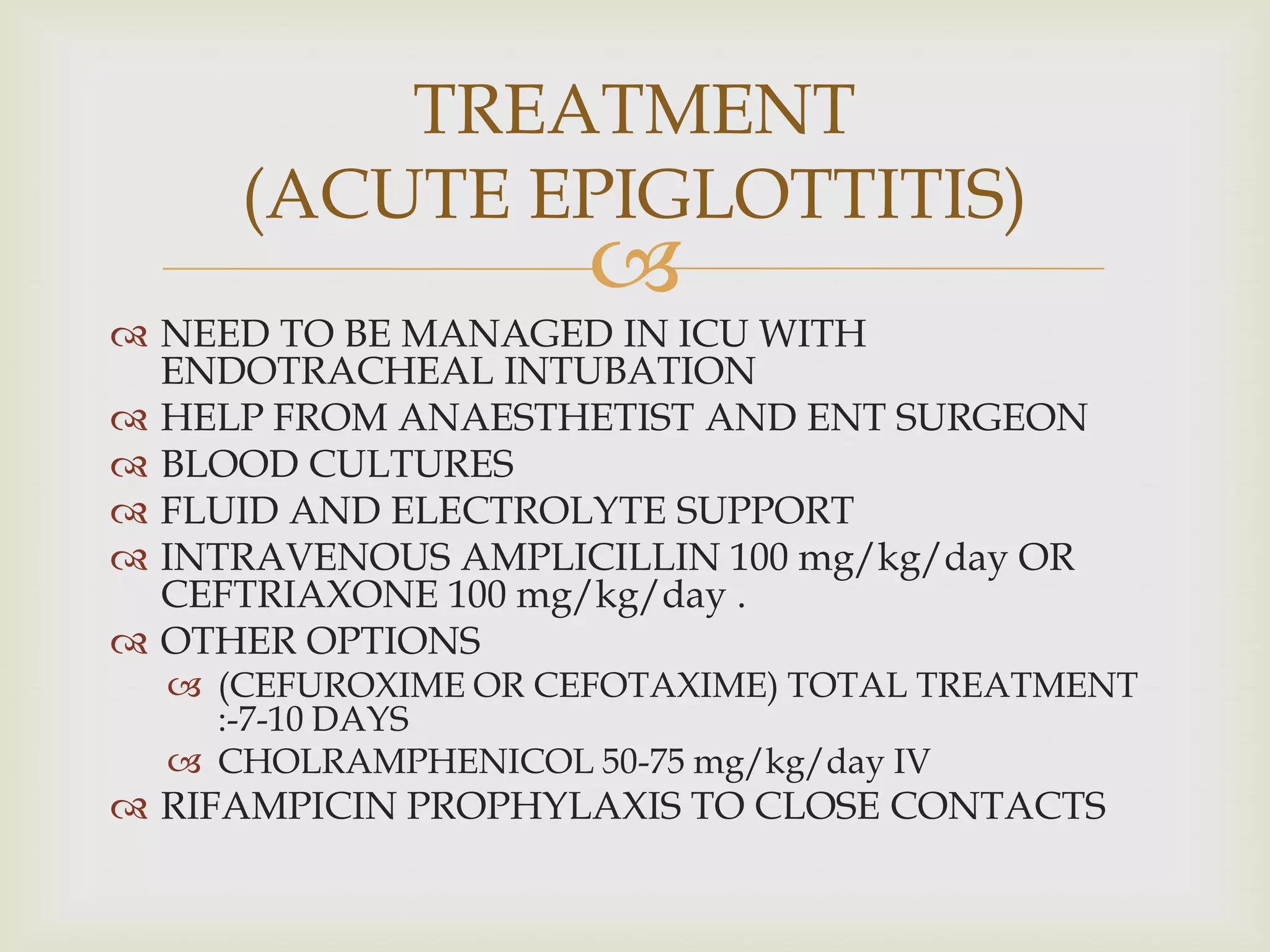 
 NEED TO BE MANAGED IN ICU WITH
ENDOTRACHEAL INTUBATION
 HELP FROM ANAESTHETIST AND ENT SURGEON
 BLOOD CULTURES
 FLUID AND ELECTROLYTE SUPPORT
 INTRAVENOUS AMPLICILLIN 100 mg/kg/day OR
CEFTRIAXONE 100 mg/kg/day .
 OTHER OPTIONS
 (CEFUROXIME OR CEFOTAXIME) TOTAL TREATMENT
:-7-10 DAYS
 CHOLRAMPHENICOL 50-75 mg/kg/day IV
 RIFAMPICIN PROPHYLAXIS TO CLOSE CONTACTS
TREATMENT
(ACUTE EPIGLOTTITIS)
 