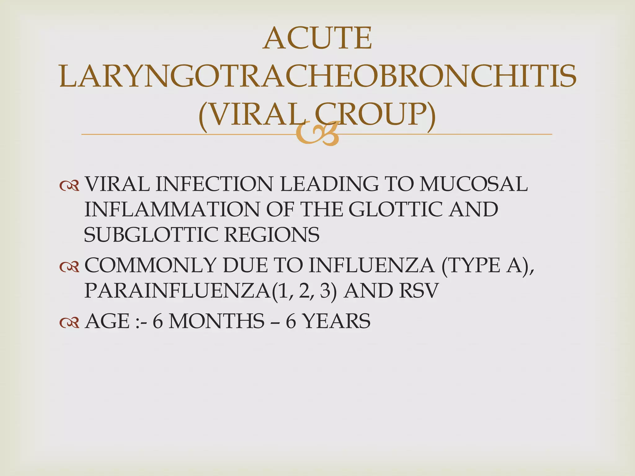 
 VIRAL INFECTION LEADING TO MUCOSAL
INFLAMMATION OF THE GLOTTIC AND
SUBGLOTTIC REGIONS
 COMMONLY DUE TO INFLUENZA (TYPE A),
PARAINFLUENZA(1, 2, 3) AND RSV
 AGE :- 6 MONTHS – 6 YEARS
ACUTE
LARYNGOTRACHEOBRONCHITIS
(VIRAL CROUP)
 