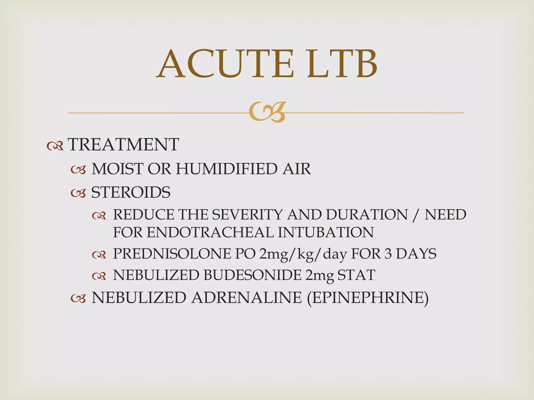 
 TREATMENT
 MOIST OR HUMIDIFIED AIR
 STEROIDS
 REDUCE THE SEVERITY AND DURATION / NEED
FOR ENDOTRACHEAL INTUBATION
 PREDNISOLONE PO 2mg/kg/day FOR 3 DAYS
 NEBULIZED BUDESONIDE 2mg STAT
 NEBULIZED ADRENALINE (EPINEPHRINE)
ACUTE LTB
 
