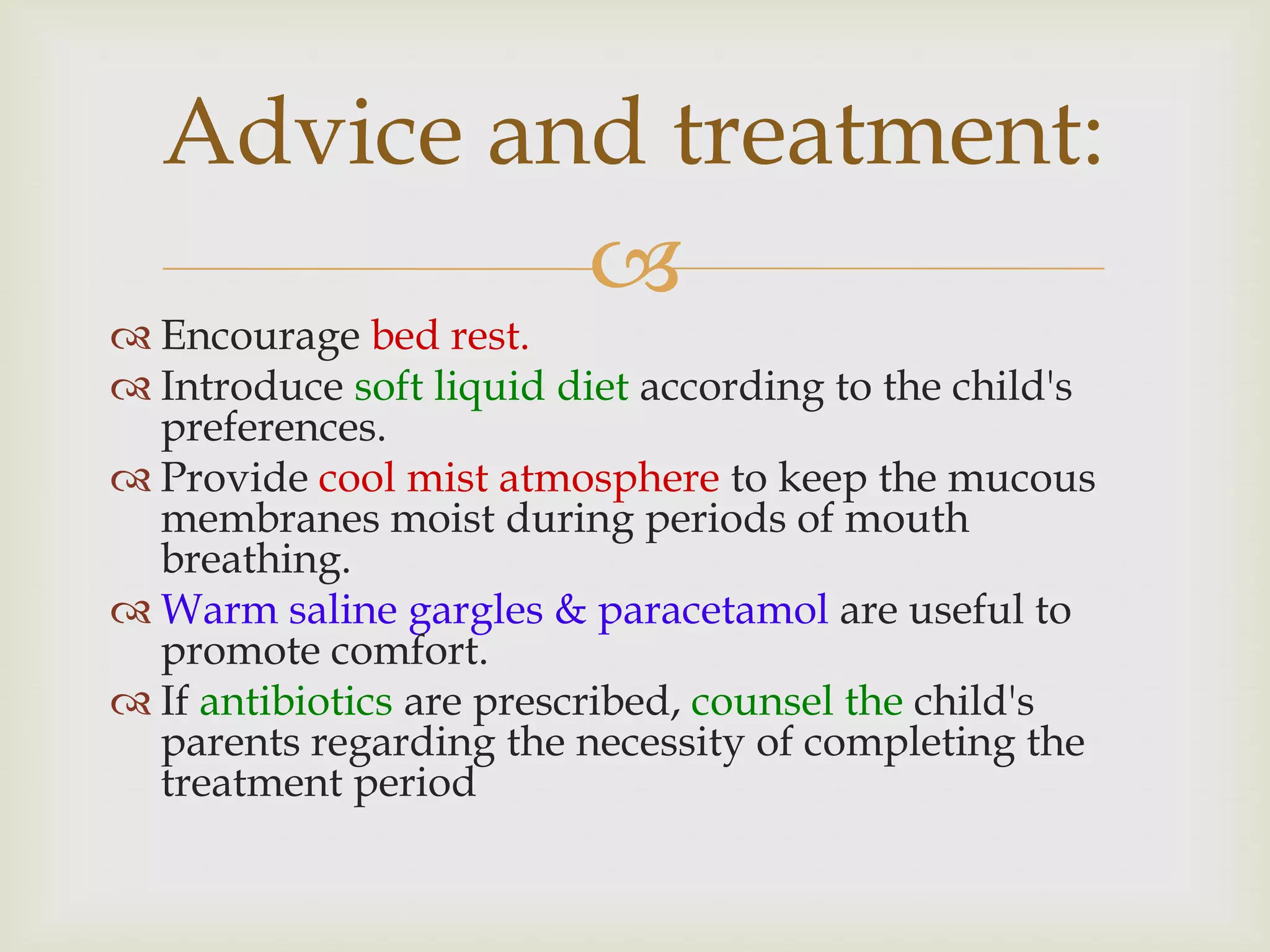 
 Encourage bed rest.
 Introduce soft liquid diet according to the child's
preferences.
 Provide cool mist atmosphere to keep the mucous
membranes moist during periods of mouth
breathing.
 Warm saline gargles & paracetamol are useful to
promote comfort.
 If antibiotics are prescribed, counsel the child's
parents regarding the necessity of completing the
treatment period
Advice and treatment:
 