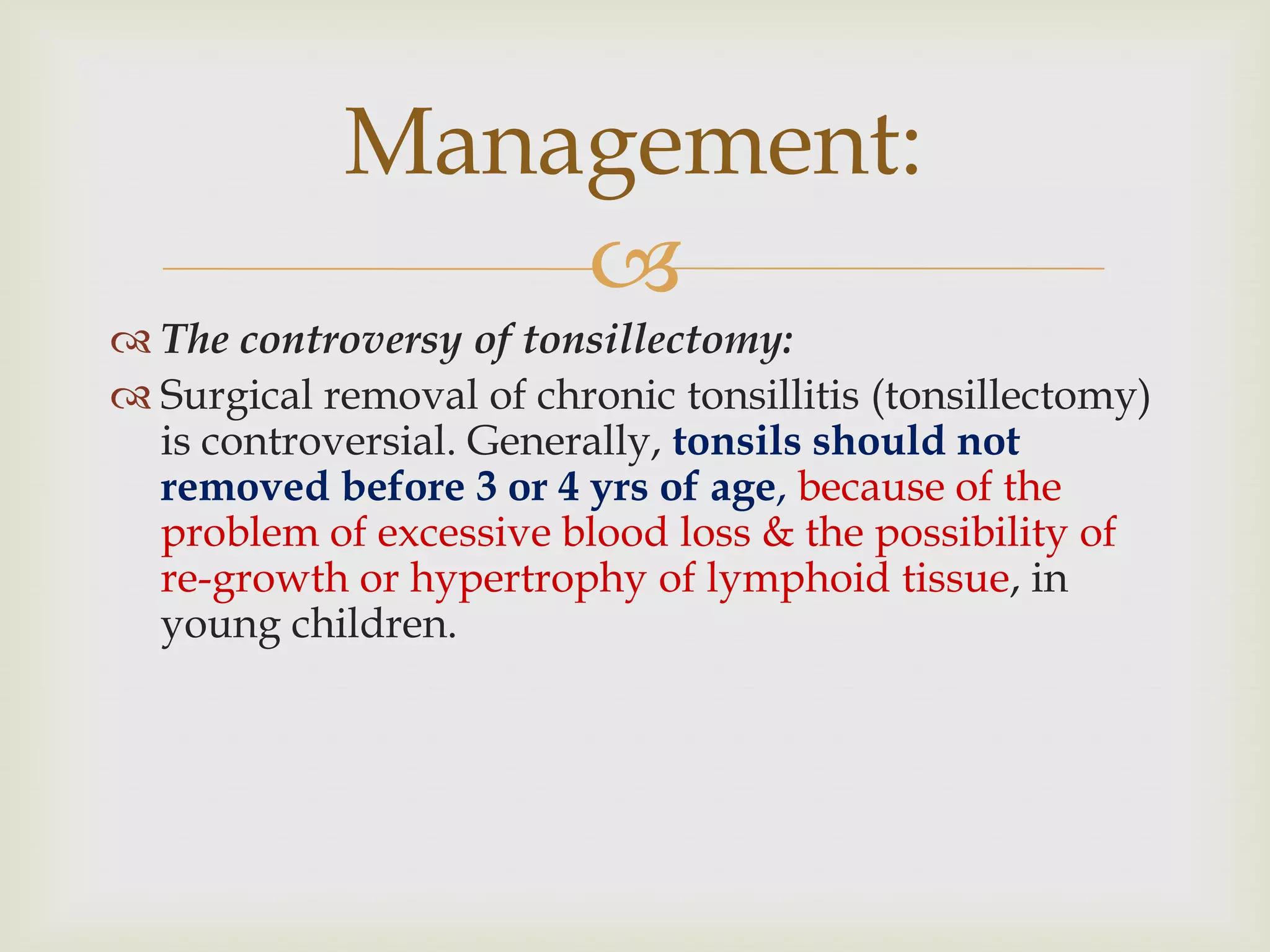 
 The controversy of tonsillectomy:
 Surgical removal of chronic tonsillitis (tonsillectomy)
is controversial. Generally, tonsils should not
removed before 3 or 4 yrs of age, because of the
problem of excessive blood loss & the possibility of
re-growth or hypertrophy of lymphoid tissue, in
young children.
Management:
 