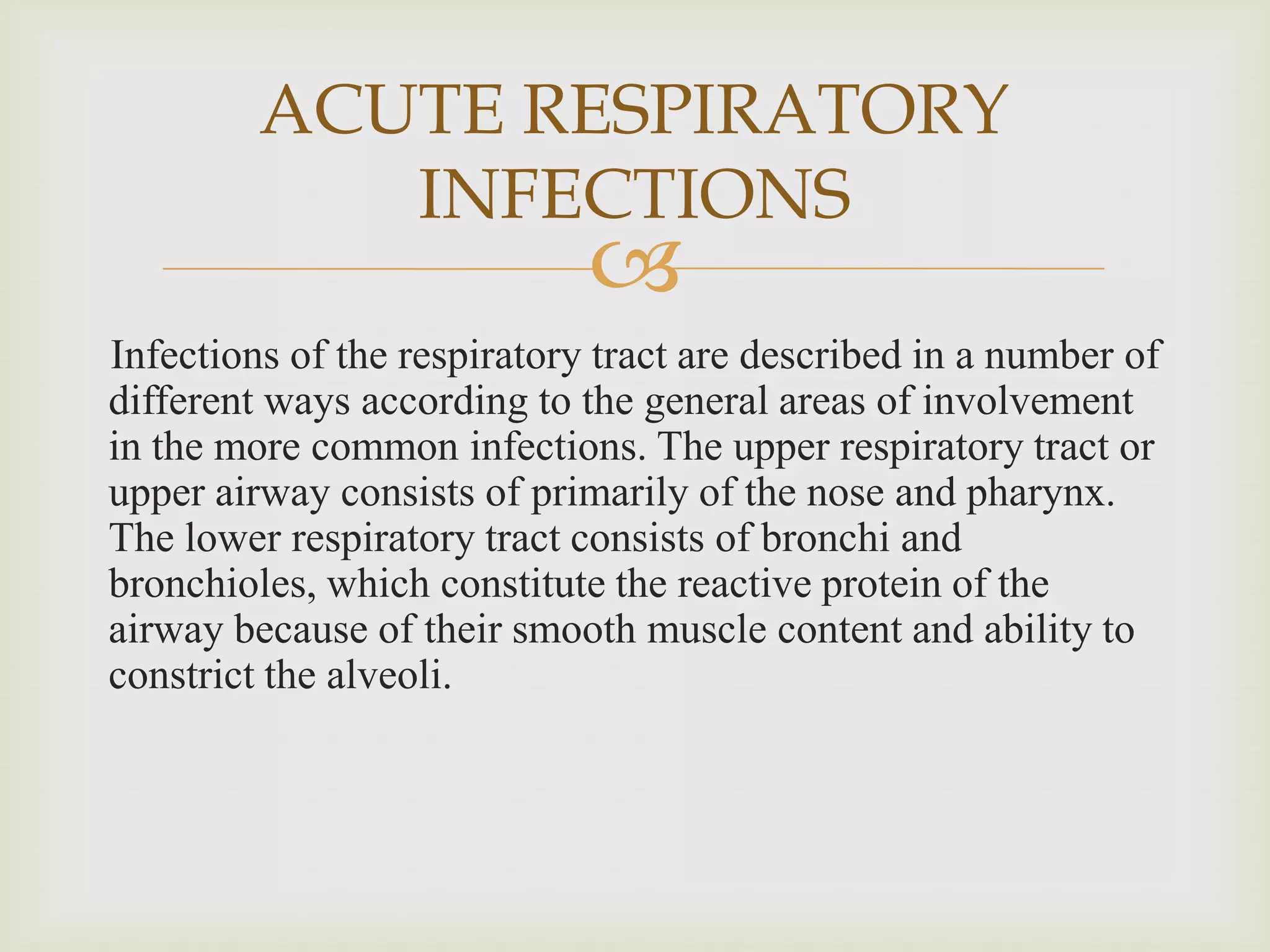 
Infections of the respiratory tract are described in a number of
different ways according to the general areas of involvement
in the more common infections. The upper respiratory tract or
upper airway consists of primarily of the nose and pharynx.
The lower respiratory tract consists of bronchi and
bronchioles, which constitute the reactive protein of the
airway because of their smooth muscle content and ability to
constrict the alveoli.
ACUTE RESPIRATORY
INFECTIONS
 