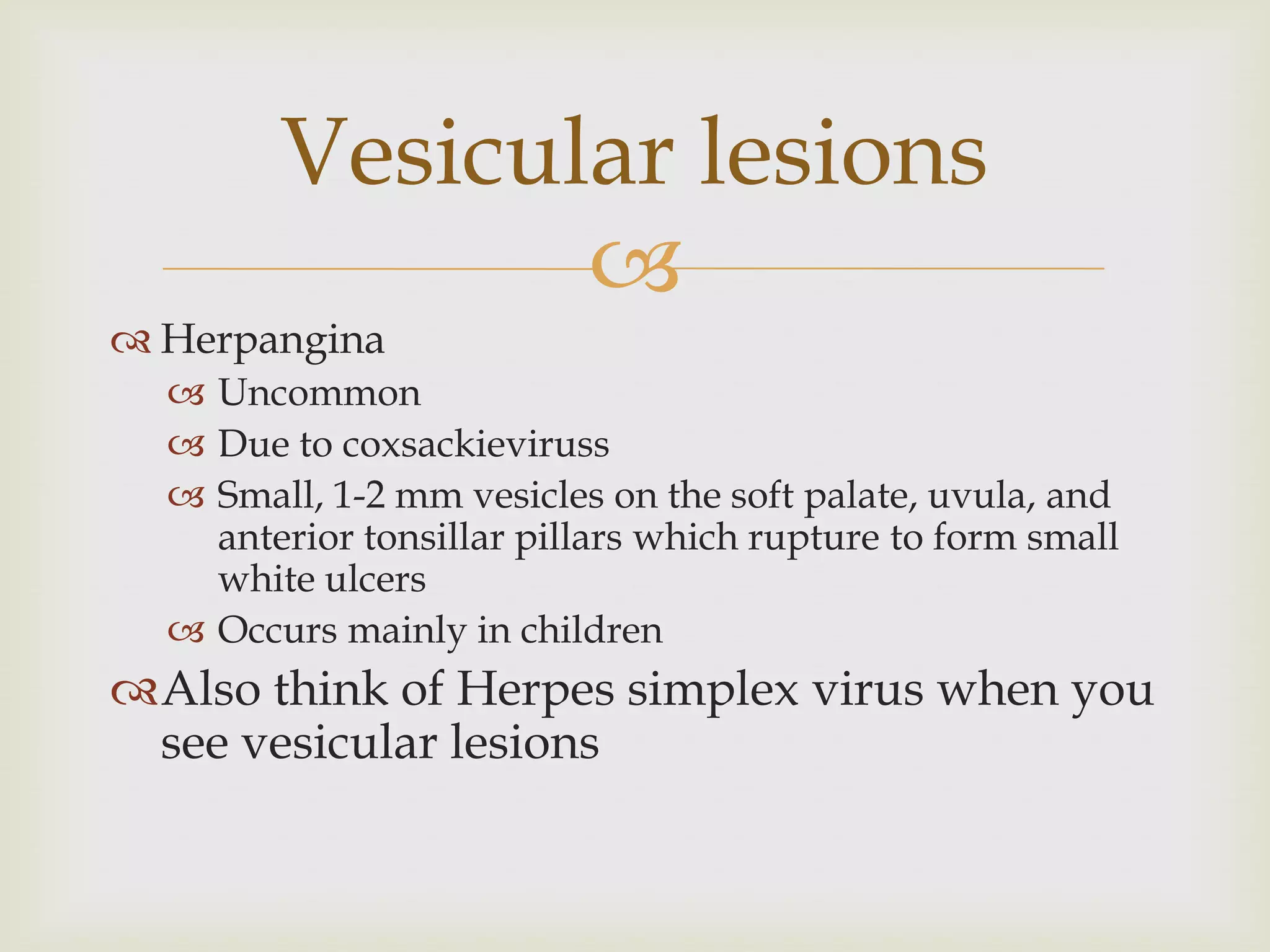 
 Herpangina
 Uncommon
 Due to coxsackieviruss
 Small, 1-2 mm vesicles on the soft palate, uvula, and
anterior tonsillar pillars which rupture to form small
white ulcers
 Occurs mainly in children
Also think of Herpes simplex virus when you
see vesicular lesions
Vesicular lesions
 
