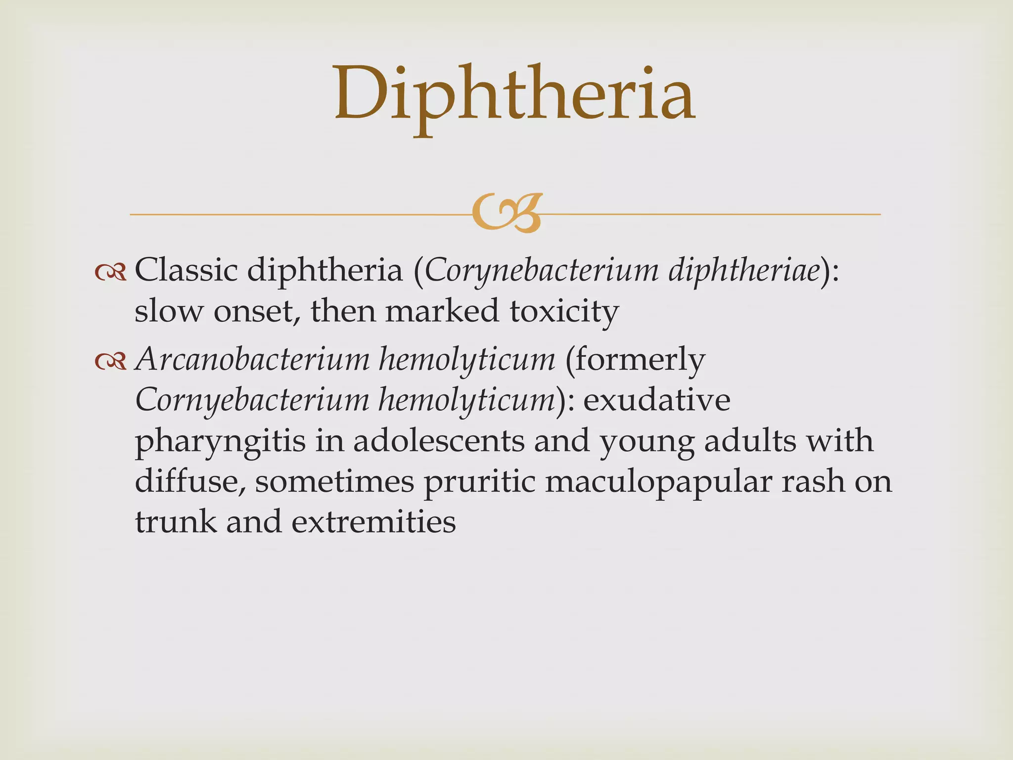 
 Classic diphtheria (Corynebacterium diphtheriae):
slow onset, then marked toxicity
 Arcanobacterium hemolyticum (formerly
Cornyebacterium hemolyticum): exudative
pharyngitis in adolescents and young adults with
diffuse, sometimes pruritic maculopapular rash on
trunk and extremities
Diphtheria
 