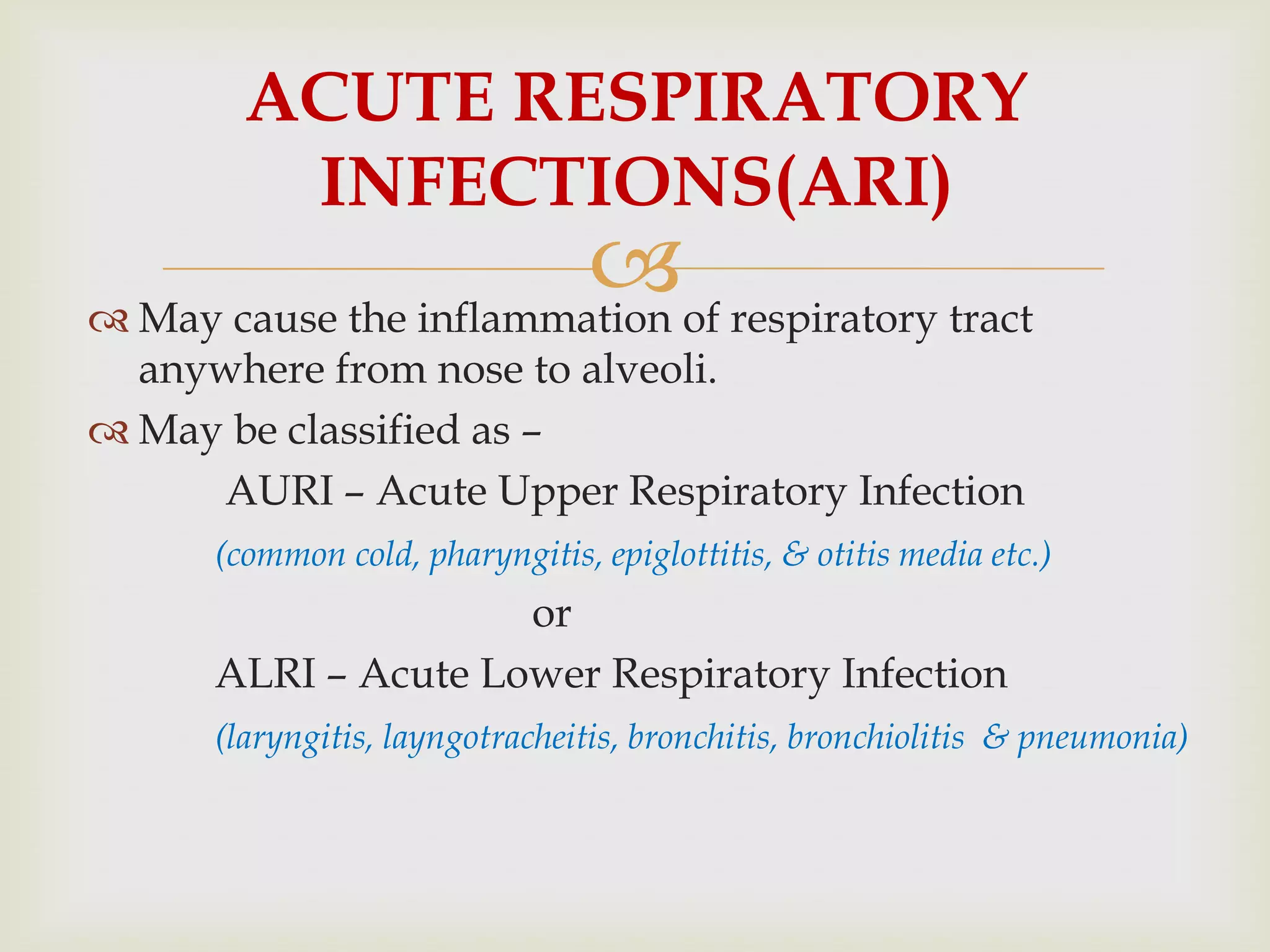  May cause the inflammation of respiratory tract
anywhere from nose to alveoli.
 May be classified as –
AURI – Acute Upper Respiratory Infection
(common cold, pharyngitis, epiglottitis, & otitis media etc.)
or
ALRI – Acute Lower Respiratory Infection
(laryngitis, layngotracheitis, bronchitis, bronchiolitis & pneumonia)
ACUTE RESPIRATORY
INFECTIONS(ARI)
 