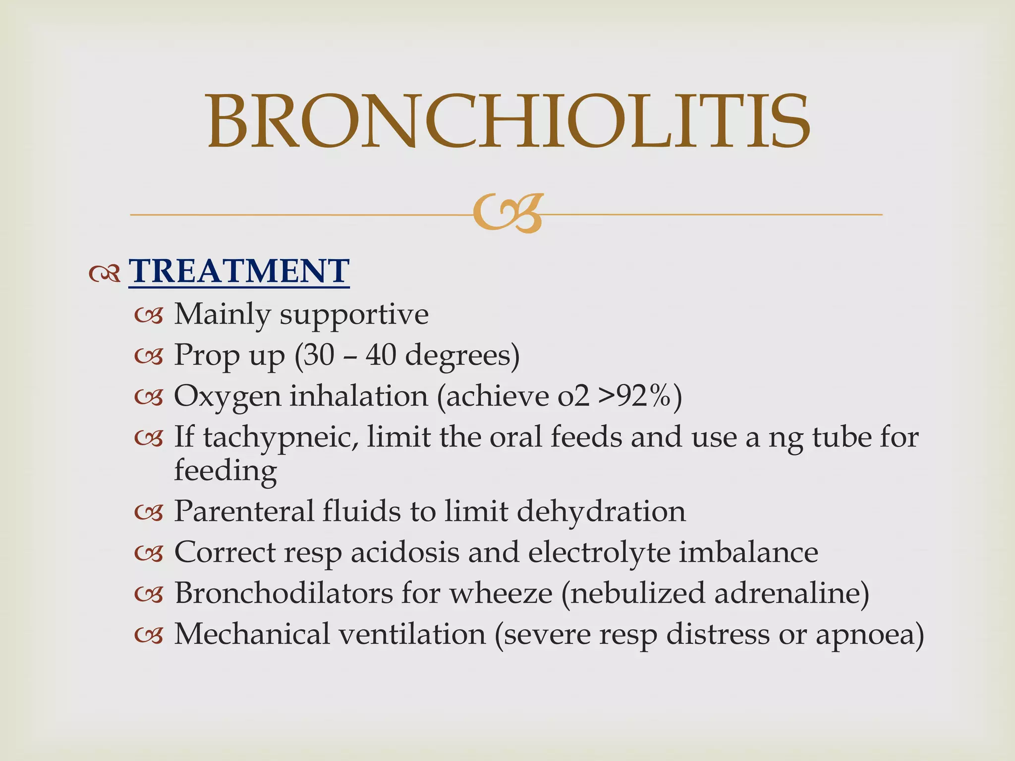 
 TREATMENT
 Mainly supportive
 Prop up (30 – 40 degrees)
 Oxygen inhalation (achieve o2 >92%)
 If tachypneic, limit the oral feeds and use a ng tube for
feeding
 Parenteral fluids to limit dehydration
 Correct resp acidosis and electrolyte imbalance
 Bronchodilators for wheeze (nebulized adrenaline)
 Mechanical ventilation (severe resp distress or apnoea)
BRONCHIOLITIS
 