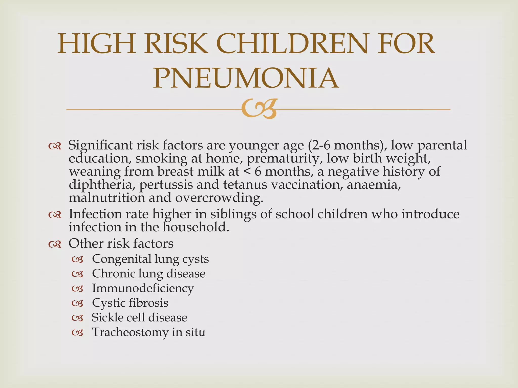 
 Significant risk factors are younger age (2-6 months), low parental
education, smoking at home, prematurity, low birth weight,
weaning from breast milk at < 6 months, a negative history of
diphtheria, pertussis and tetanus vaccination, anaemia,
malnutrition and overcrowding.
 Infection rate higher in siblings of school children who introduce
infection in the household.
 Other risk factors
 Congenital lung cysts
 Chronic lung disease
 Immunodeficiency
 Cystic fibrosis
 Sickle cell disease
 Tracheostomy in situ
HIGH RISK CHILDREN FOR
PNEUMONIA
 
