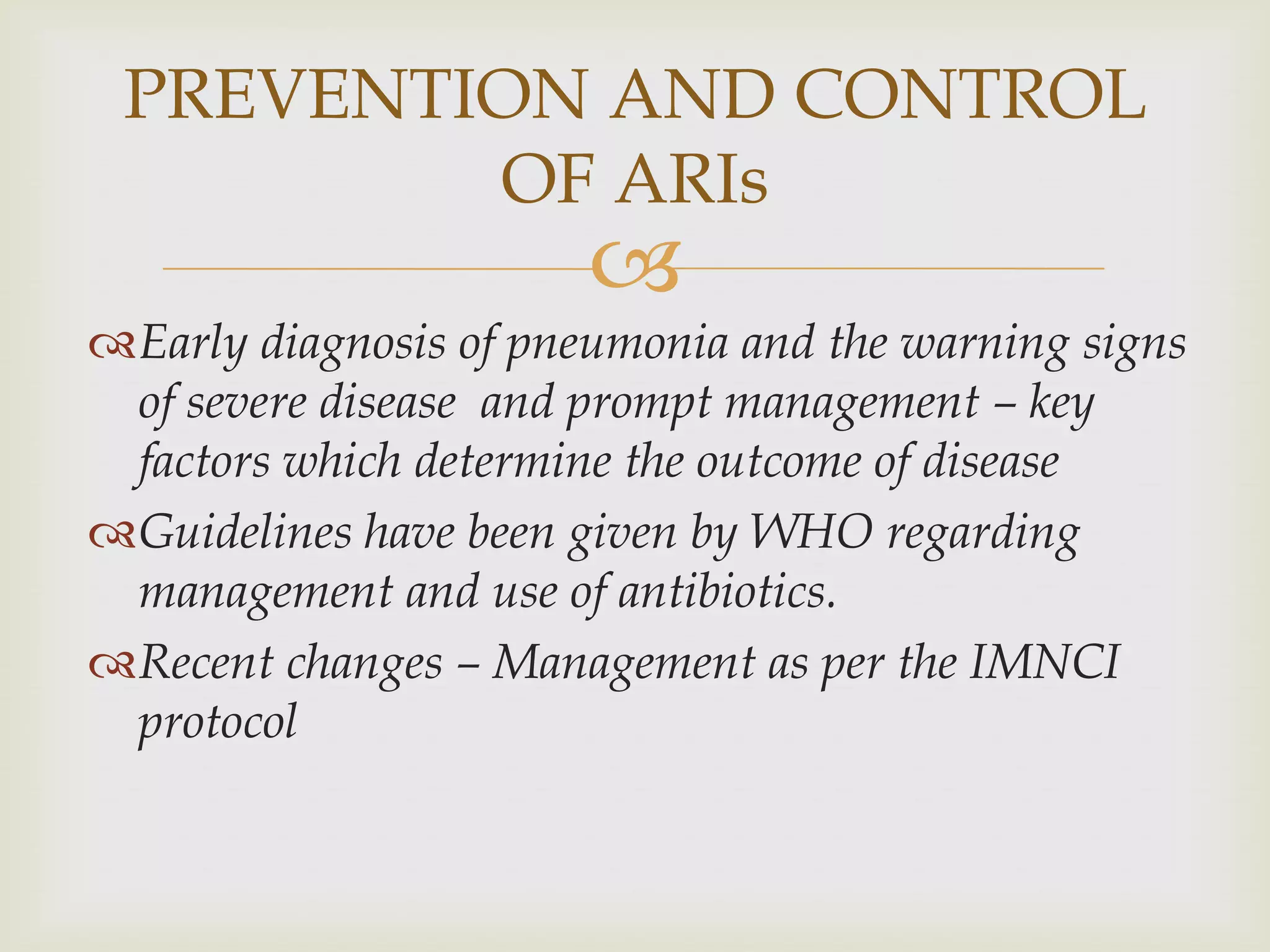 
Early diagnosis of pneumonia and the warning signs
of severe disease and prompt management – key
factors which determine the outcome of disease
Guidelines have been given by WHO regarding
management and use of antibiotics.
Recent changes – Management as per the IMNCI
protocol
PREVENTION AND CONTROL
OF ARIs
 