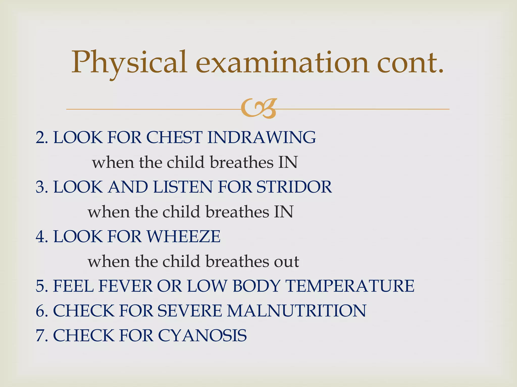 
2. LOOK FOR CHEST INDRAWING
when the child breathes IN
3. LOOK AND LISTEN FOR STRIDOR
when the child breathes IN
4. LOOK FOR WHEEZE
when the child breathes out
5. FEEL FEVER OR LOW BODY TEMPERATURE
6. CHECK FOR SEVERE MALNUTRITION
7. CHECK FOR CYANOSIS
Physical examination cont.
 