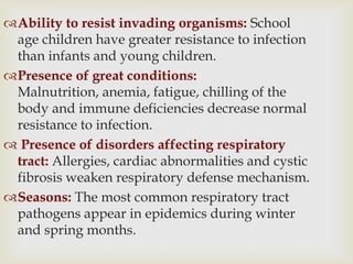 Ability to resist invading organisms: School
age children have greater resistance to infection
than infants and young children.
Presence of great conditions:
Malnutrition, anemia, fatigue, chilling of the
body and immune deficiencies decrease normal
resistance to infection.
 Presence of disorders affecting respiratory
tract: Allergies, cardiac abnormalities and cystic
fibrosis weaken respiratory defense mechanism.
Seasons: The most common respiratory tract
pathogens appear in epidemics during winter
and spring months.
 