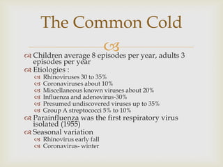  Children average 8 episodes per year, adults 3
episodes per year
 Etiologies :
 Rhinoviruses 30 to 35%
 Coronaviruses about 10%
 Miscellaneous known viruses about 20%
 Influenza and adenovirus-30%
 Presumed undiscovered viruses up to 35%
 Group A streptococci 5% to 10%
 Parainfluenza was the first respiratory virus
isolated (1955)
 Seasonal variation
 Rhinovirus early fall
 Coronavirus- winter
The Common Cold
 