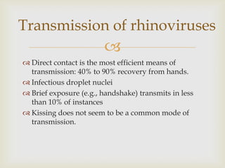 
 Direct contact is the most efficient means of
transmission: 40% to 90% recovery from hands.
 Infectious droplet nuclei
 Brief exposure (e.g., handshake) transmits in less
than 10% of instances
 Kissing does not seem to be a common mode of
transmission.
Transmission of rhinoviruses
 