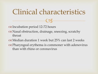 
 Incubation period 12-72 hours
 Nasal obstruction, drainage, sneezing, scratchy
throat
 Median duration 1 week but 25% can last 2 weeks
 Pharyngeal erythema is commoner with adenovirus
than with rhino or coronavirus
Clinical characteristics
 