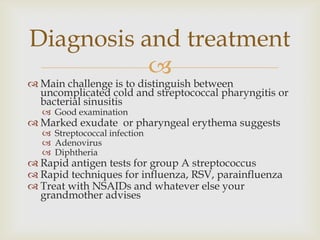 
 Main challenge is to distinguish between
uncomplicated cold and streptococcal pharyngitis or
bacterial sinusitis
 Good examination
 Marked exudate or pharyngeal erythema suggests
 Streptococcal infection
 Adenovirus
 Diphtheria
 Rapid antigen tests for group A streptococcus
 Rapid techniques for influenza, RSV, parainfluenza
 Treat with NSAIDs and whatever else your
grandmother advises
Diagnosis and treatment
 