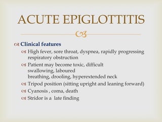 
 Clinical features
 High fever, sore throat, dyspnea, rapidly progressing
respiratory obstruction
 Patient may become toxic, difficult
swallowing, laboured
breathing, drooling, hyperextended neck
 Tripod position (sitting upright and leaning forward)
 Cyanosis , coma, death
 Stridor is a late finding
ACUTE EPIGLOTTITIS
 