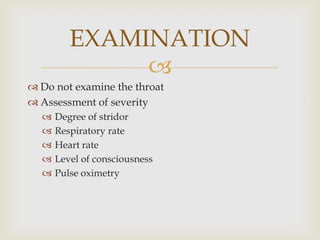 
 Do not examine the throat
 Assessment of severity
 Degree of stridor
 Respiratory rate
 Heart rate
 Level of consciousness
 Pulse oximetry
EXAMINATION
 