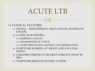 
 CLINICAL FEATURES
 INITIAL :- RHINORRHEA, MILD COUGH, FEVER(LOW
GRADE)
 LATER (24-48 HOURS) :-
 BARKING COUGH
 HOARSENESS OF VOICE
 NOISY BREATHING (MAINLY ON INSPIRATION)
 SYMPTOMS WORSEN AT NIGHT AND ON LYING
DOWN
 CHILDREN PREFER TO BE HELD UPRIGHT OR SIT IN
BED
 SYMPTOMS RESOLVE WITHIN A WEEK
ACUTE LTB
 