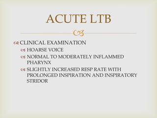
 CLINICAL EXAMINATION
 HOARSE VOICE
 NORMAL TO MODERATELY INFLAMMED
PHARYNX
 SLIGHTLY INCREASED RESP RATE WITH
PROLONGED INSPIRATION AND INSPIRATORY
STRIDOR
ACUTE LTB
 