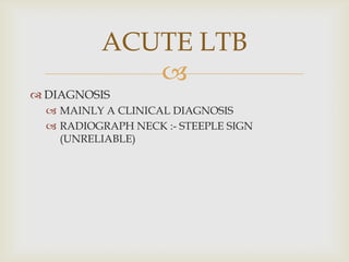 
 DIAGNOSIS
 MAINLY A CLINICAL DIAGNOSIS
 RADIOGRAPH NECK :- STEEPLE SIGN
(UNRELIABLE)
ACUTE LTB
 
