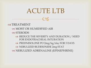 
 TREATMENT
 MOIST OR HUMIDIFIED AIR
 STEROIDS
 REDUCE THE SEVERITY AND DURATION / NEED
FOR ENDOTRACHEAL INTUBATION
 PREDNISOLONE PO 2mg/kg/day FOR 3 DAYS
 NEBULIZED BUDESONIDE 2mg STAT
 NEBULIZED ADRENALINE (EPINEPHRINE)
ACUTE LTB
 