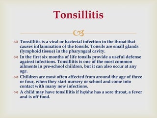 
 Tonsillitis is a viral or bacterial infection in the throat that
causes inflammation of the tonsils. Tonsils are small glands
(lymphoid tissue) in the pharyngeal cavity.
 In the first six months of life tonsils provide a useful defense
against infections. Tonsillitis is one of the most common
ailments in pre-school children, but it can also occur at any
age.
 Children are most often affected from around the age of three
or four, when they start nursery or school and come into
contact with many new infections.
 A child may have tonsillitis if he/she has a sore throat, a fever
and is off food.
Tonsillitis
 