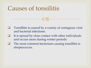 
 Tonsillitis is caused by a variety of contagious viral
and bacterial infections.
 It is spread by close contact with other individuals
and occurs more during winter periods.
 The most common bacterium causing tonsillitis is
streptococcus.
Causes of tonsilitis
 