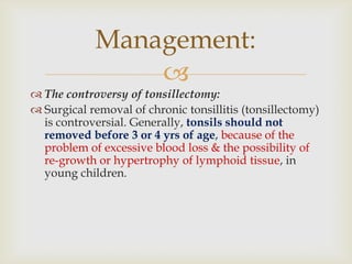 
 The controversy of tonsillectomy:
 Surgical removal of chronic tonsillitis (tonsillectomy)
is controversial. Generally, tonsils should not
removed before 3 or 4 yrs of age, because of the
problem of excessive blood loss & the possibility of
re-growth or hypertrophy of lymphoid tissue, in
young children.
Management:
 