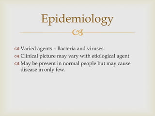 
 Varied agents – Bacteria and viruses
 Clinical picture may vary with etiological agent
 May be present in normal people but may cause
disease in only few.
Epidemiology
 