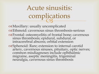
Maxillary: usually uncomplicated
Ethmoid: cavernous sinus thrombosis-serious
Frontal: osteomyelitis of frontal bone; cavernous
sinus thrombosis; epidural, subdural, or
intracerebral abscess; orbital extension
Sphenoid: Rare; extension to internal carotid
artery, cavernous sinuses, pituitary, optic nerves;
common misdiagnoses include ophthalmic
migraine, aseptic meningitis, trigeminal
neuralgia, cavernous sinus thrombosis
Acute sinusitis:
complications
 