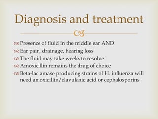 
 Presence of fluid in the middle ear AND
 Ear pain, drainage, hearing loss
 The fluid may take weeks to resolve
 Amoxicillin remains the drug of choice
 Beta-lactamase producing strains of H. influenza will
need amoxicillin/clavulanic acid or cephalosporins
Diagnosis and treatment
 
