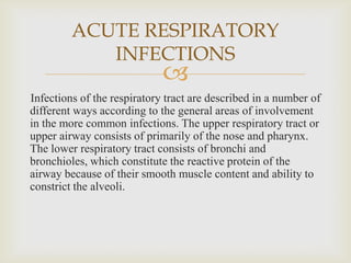 
Infections of the respiratory tract are described in a number of
different ways according to the general areas of involvement
in the more common infections. The upper respiratory tract or
upper airway consists of primarily of the nose and pharynx.
The lower respiratory tract consists of bronchi and
bronchioles, which constitute the reactive protein of the
airway because of their smooth muscle content and ability to
constrict the alveoli.
ACUTE RESPIRATORY
INFECTIONS
 