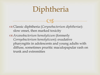 
 Classic diphtheria (Corynebacterium diphtheriae):
slow onset, then marked toxicity
 Arcanobacterium hemolyticum (formerly
Cornyebacterium hemolyticum): exudative
pharyngitis in adolescents and young adults with
diffuse, sometimes pruritic maculopapular rash on
trunk and extremities
Diphtheria
 