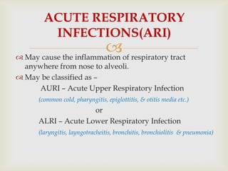  May cause the inflammation of respiratory tract
anywhere from nose to alveoli.
 May be classified as –
AURI – Acute Upper Respiratory Infection
(common cold, pharyngitis, epiglottitis, & otitis media etc.)
or
ALRI – Acute Lower Respiratory Infection
(laryngitis, layngotracheitis, bronchitis, bronchiolitis & pneumonia)
ACUTE RESPIRATORY
INFECTIONS(ARI)
 