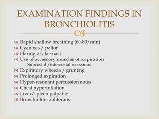 
 Rapid shallow breathing (60-80/min)
 Cyanosis / pallor
 Flaring of alae nasi
 Use of accessory muscles of respiration
Subcostal /intercostal recessions
 Expiratory wheeze / grunting
 Prolonged expiration
 Hyper-resonant percussion notes
 Chest hyperinflation
 Liver/spleen palpable
 Bronchiolitis obliterans
EXAMINATION FINDINGS IN
BRONCHIOLITIS
 