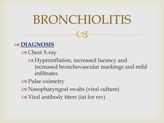 
 DIAGNOSIS
 Chest X-ray
 Hyperinflation, increased lucency and
increased bronchovascular markings and mild
infiltrates
 Pulse oximetry
 Nasopharyngeal swabs (viral culture)
 Viral antibody titers (iat for rsv)
BRONCHIOLITIS
 
