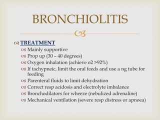 
 TREATMENT
 Mainly supportive
 Prop up (30 – 40 degrees)
 Oxygen inhalation (achieve o2 >92%)
 If tachypneic, limit the oral feeds and use a ng tube for
feeding
 Parenteral fluids to limit dehydration
 Correct resp acidosis and electrolyte imbalance
 Bronchodilators for wheeze (nebulized adrenaline)
 Mechanical ventilation (severe resp distress or apnoea)
BRONCHIOLITIS
 