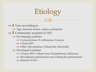 
 Š Vary according to
 Age, immune status, where contracted
 Š Community acquired (CAP)
 Developing countries
 S. pneumoniae, H. influenzae, S aureus
 Viruses 40%
 Other: Mycoplasma, Chlamydia, Moraxella
 Developed countries
 Viruses: RSV, Adenovirus, Parainfluenza, Influenza
 Mycoplasma pneumoniae and Chlamydia pneumoniae
 Bacteria: 5-10%
Etiology
 